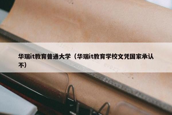 华瑞it教育普通大学（华瑞it教育学校文凭国家承认不）
