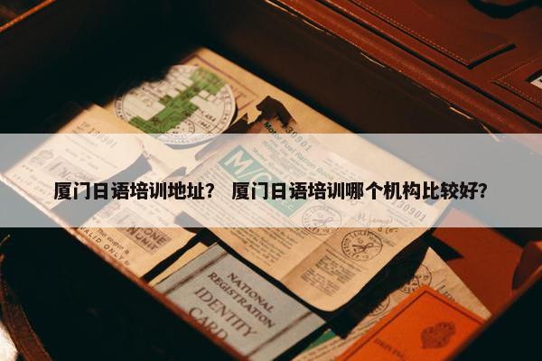 厦门日语培训地址？ 厦门日语培训哪个机构比较好？