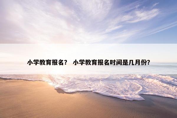 小学教育报名？ 小学教育报名时间是几月份？