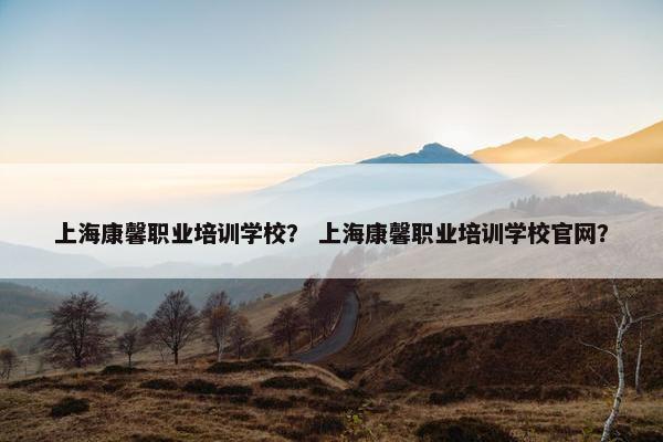 上海康馨职业培训学校？ 上海康馨职业培训学校官网？