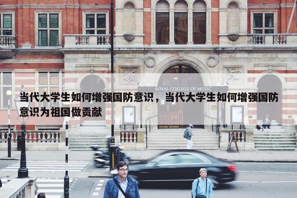 当代大学生如何增强国防意识，当代大学生如何增强国防意识为祖国做贡献