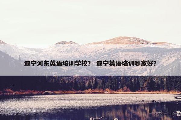 遂宁河东英语培训学校？ 遂宁英语培训哪家好？
