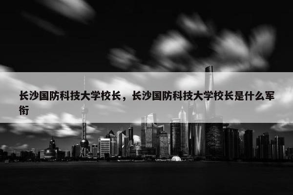 长沙国防科技大学校长，长沙国防科技大学校长是什么军衔