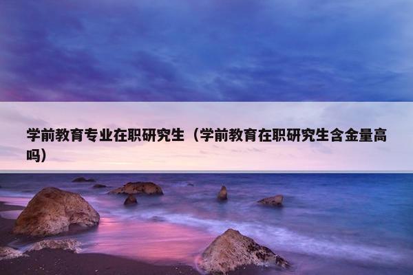学前教育专业在职研究生（学前教育在职研究生含金量高吗）