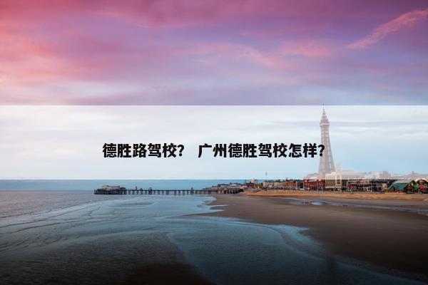 德胜路驾校？ 广州德胜驾校怎样？