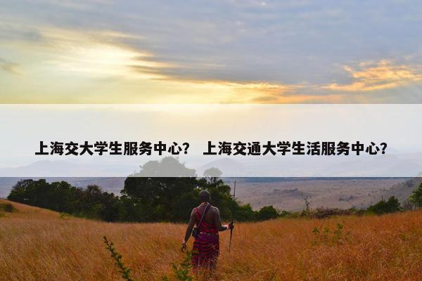 上海交大学生服务中心？ 上海交通大学生活服务中心？