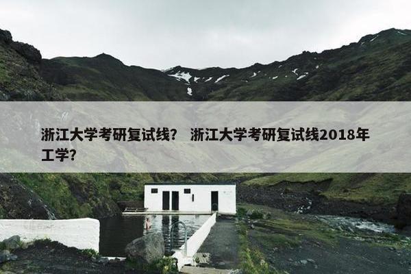 浙江大学考研复试线？ 浙江大学考研复试线2018年工学？