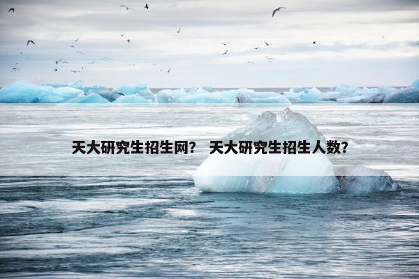 天大研究生招生网？ 天大研究生招生人数？