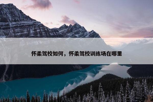 怀柔驾校如何，怀柔驾校训练场在哪里