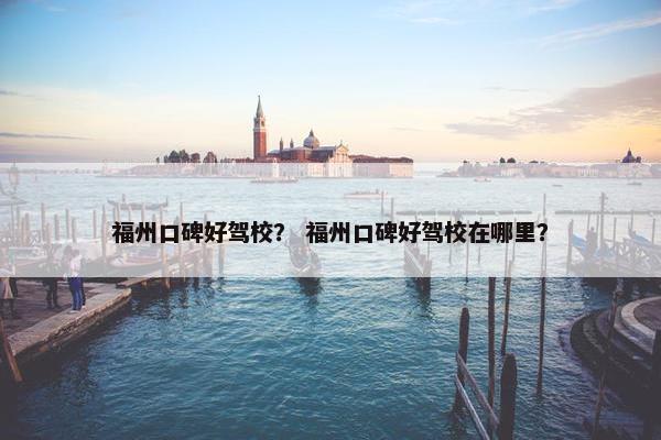 福州口碑好驾校？ 福州口碑好驾校在哪里？