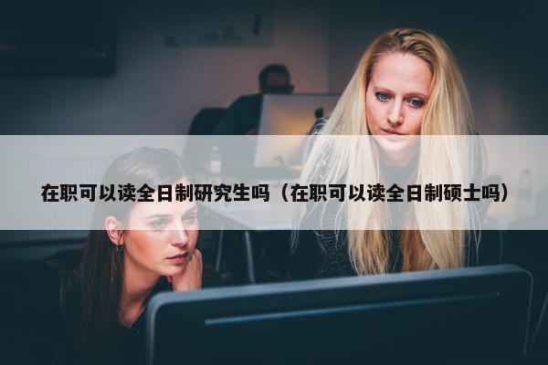 在职可以读全日制研究生吗（在职可以读全日制硕士吗）