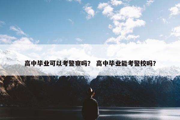 高中毕业可以考警察吗？ 高中毕业能考警校吗？