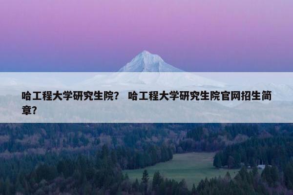 哈工程大学研究生院？ 哈工程大学研究生院官网招生简章？