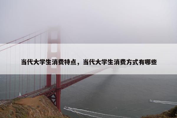 当代大学生消费特点，当代大学生消费方式有哪些