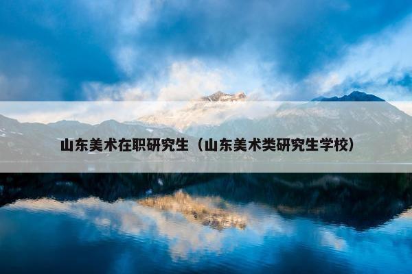 山东美术在职研究生（山东美术类研究生学校）