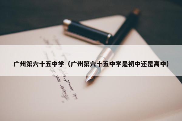 广州第六十五中学（广州第六十五中学是初中还是高中）