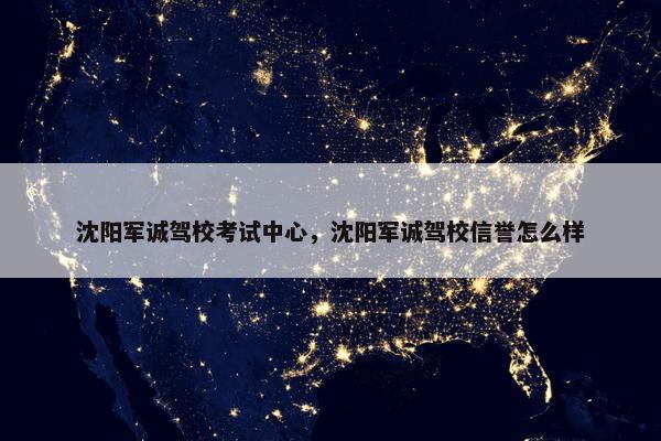沈阳军诚驾校考试中心，沈阳军诚驾校信誉怎么样