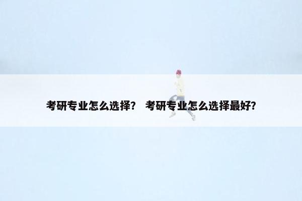 考研专业怎么选择？ 考研专业怎么选择最好？