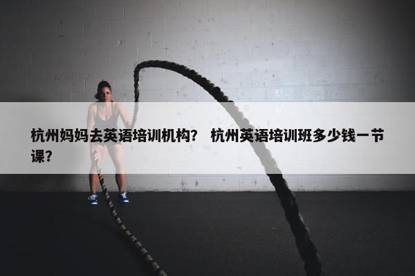 杭州妈妈去英语培训机构？ 杭州英语培训班多少钱一节课？