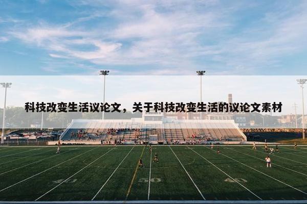 科技改变生活议论文，关于科技改变生活的议论文素材