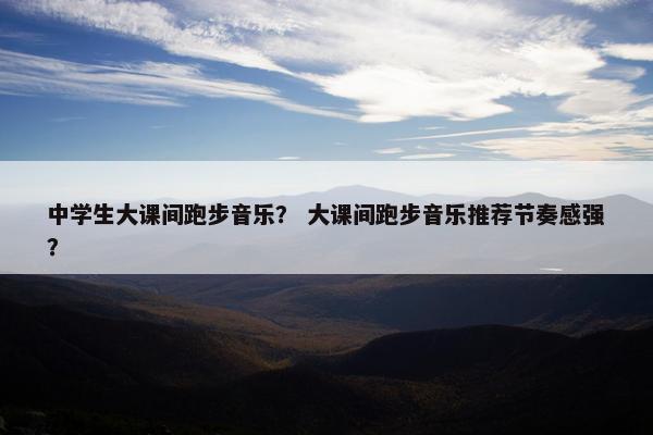 中学生大课间跑步音乐？ 大课间跑步音乐推荐节奏感强？