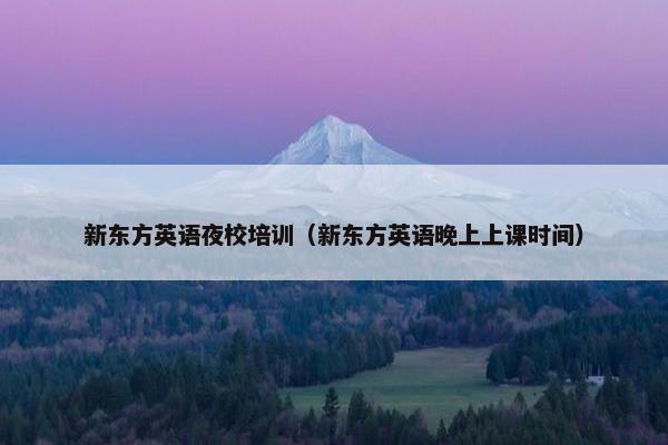 新东方英语夜校培训（新东方英语晚上上课时间）