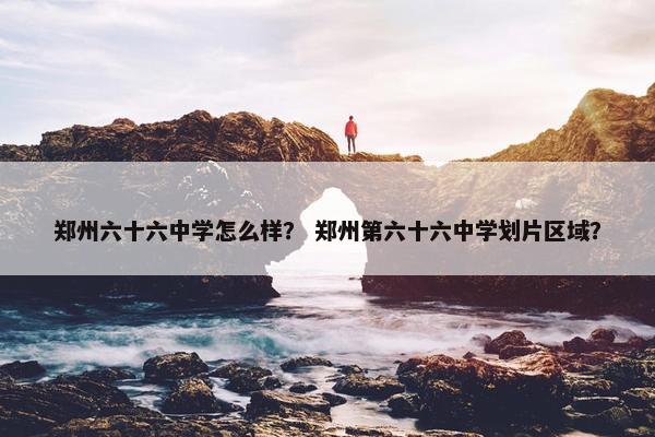郑州六十六中学怎么样？ 郑州第六十六中学划片区域？