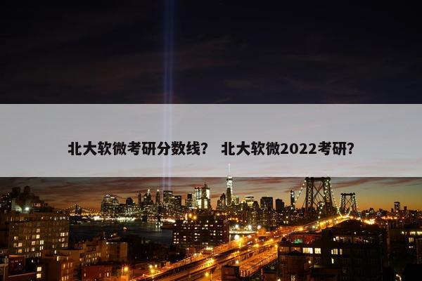 北大软微考研分数线？ 北大软微2022考研？