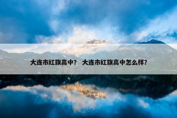 大连市红旗高中？ 大连市红旗高中怎么样？