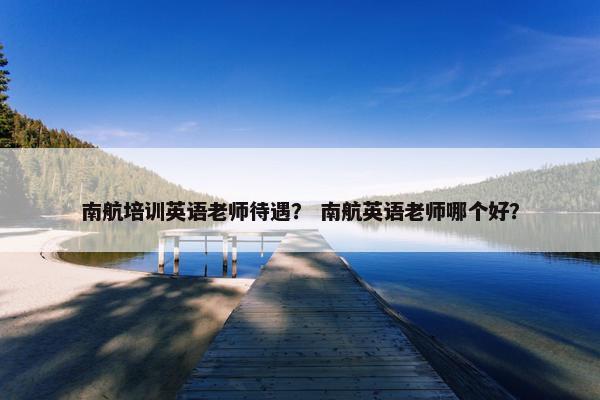 南航培训英语老师待遇？ 南航英语老师哪个好？
