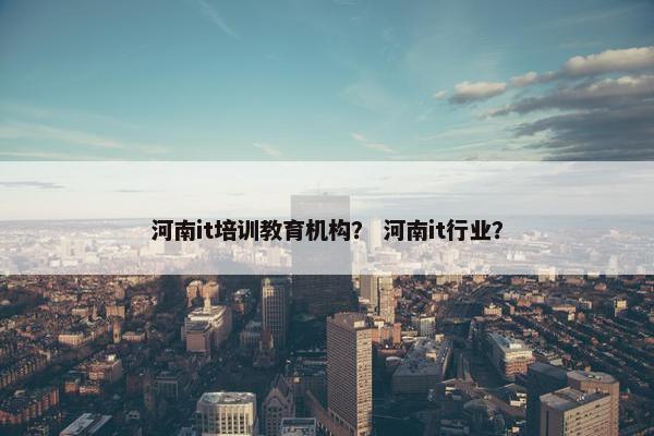 河南it培训教育机构？ 河南it行业？