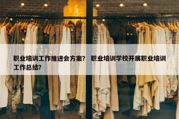 职业培训工作推进会方案？ 职业培训学校开展职业培训工作总结？
