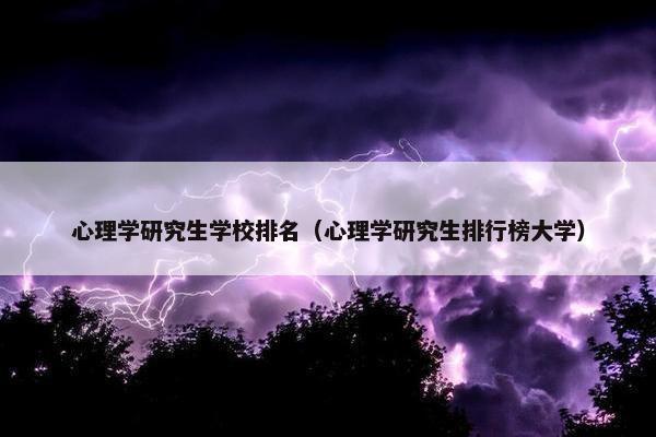 心理学研究生学校排名（心理学研究生排行榜大学）