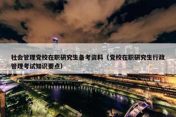 社会管理党校在职研究生备考资料（党校在职研究生行政管理考试知识要点）