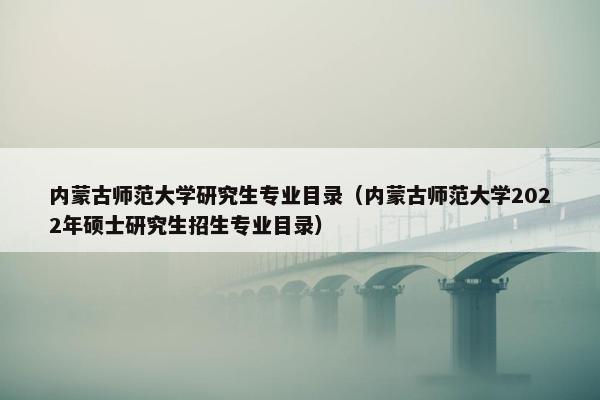 内蒙古师范大学研究生专业目录（内蒙古师范大学2022年硕士研究生招生专业目录）