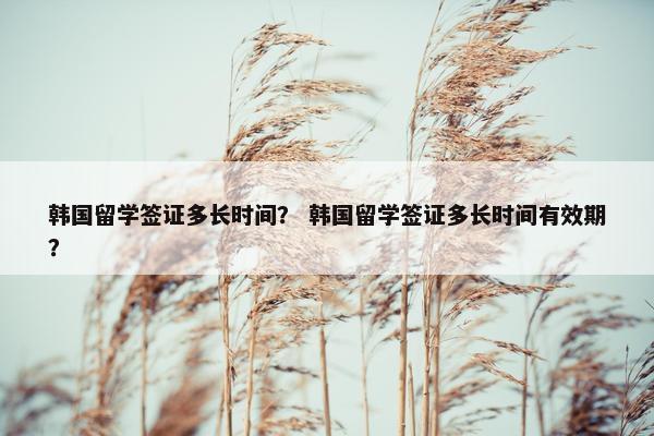 韩国留学签证多长时间？ 韩国留学签证多长时间有效期？