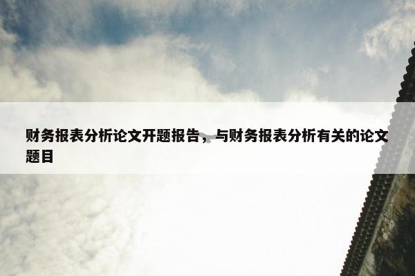 财务报表分析论文开题报告，与财务报表分析有关的论文题目