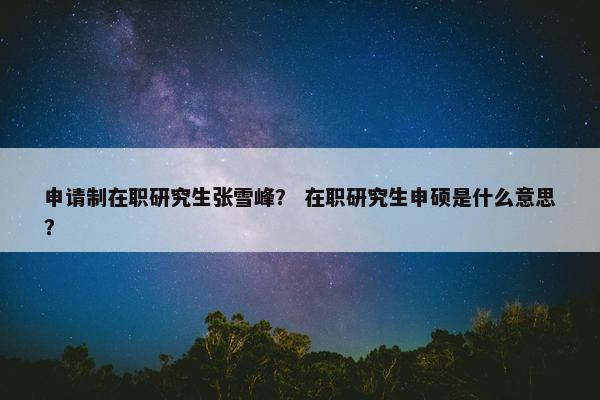申请制在职研究生张雪峰？ 在职研究生申硕是什么意思？