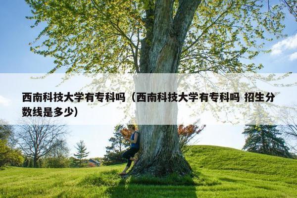 西南科技大学有专科吗（西南科技大学有专科吗 招生分数线是多少）