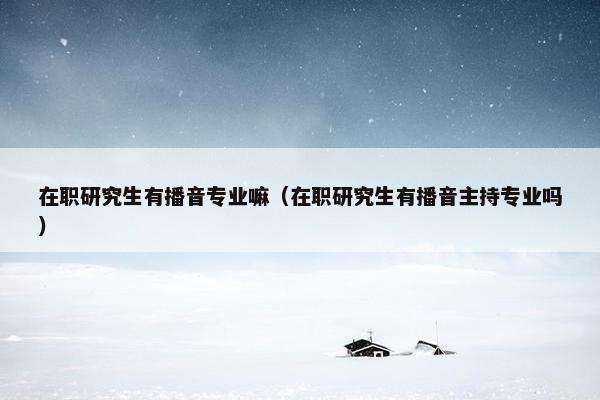 在职研究生有播音专业嘛（在职研究生有播音主持专业吗）