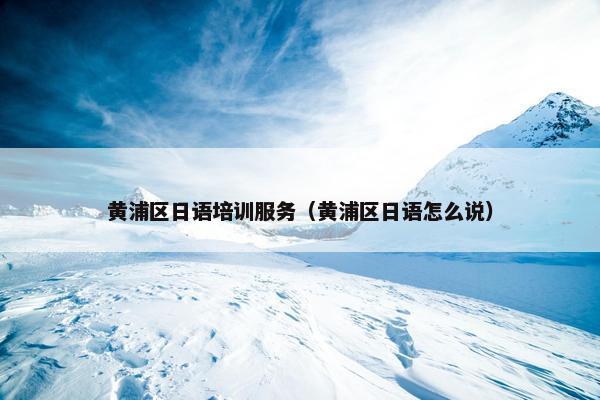 黄浦区日语培训服务（黄浦区日语怎么说）