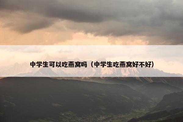 中学生可以吃燕窝吗（中学生吃燕窝好不好）