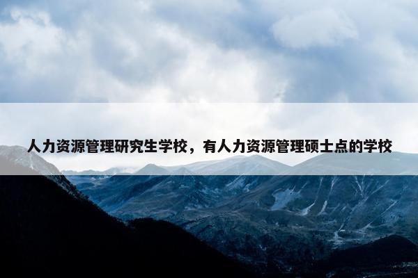 人力资源管理研究生学校，有人力资源管理硕士点的学校