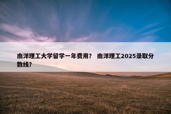 南洋理工大学留学一年费用？ 南洋理工2025录取分数线？