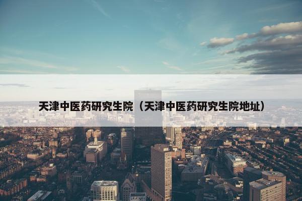 天津中医药研究生院（天津中医药研究生院地址）