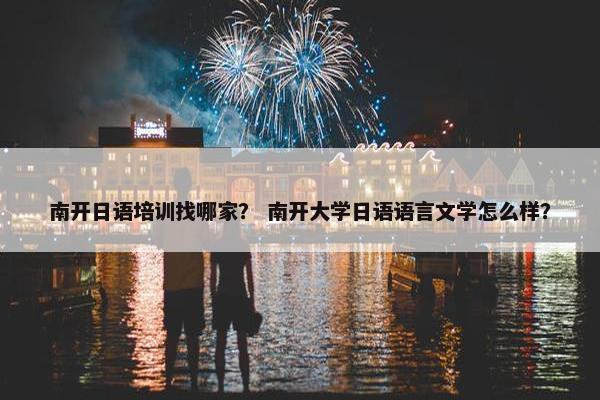 南开日语培训找哪家？ 南开大学日语语言文学怎么样？