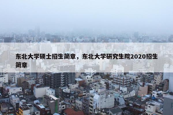 东北大学硕士招生简章，东北大学研究生院2020招生简章