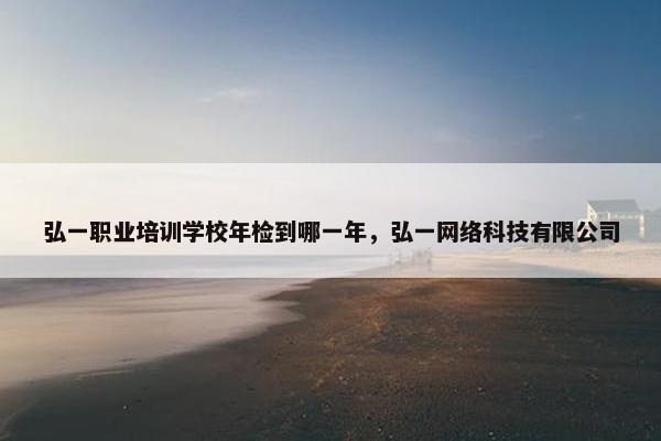 弘一职业培训学校年检到哪一年，弘一网络科技有限公司