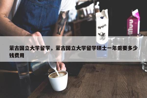 蒙古国立大学留学，蒙古国立大学留学硕士一年需要多少钱费用