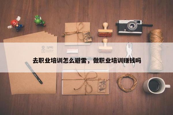 去职业培训怎么避雷，做职业培训赚钱吗
